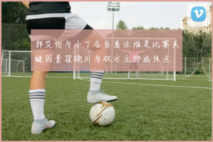 郭艾伦与小丁各自看法谁是比赛关键因素翟晓川与双方主帅成焦点