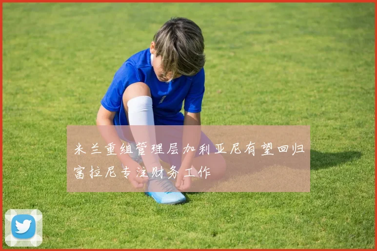 米兰重组管理层加利亚尼有望回归富拉尼专注财务工作