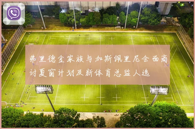 弗里德金家族与加斯佩里尼会面商讨夏窗计划及新体育总监人选