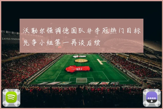沃勒尔强调德国队非夺冠热门目标先争小组第一再谈后续