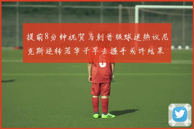 提前8分钟祝贺马刺晋级球迷热议尼克斯逆转若华子早去握手或许结果不同