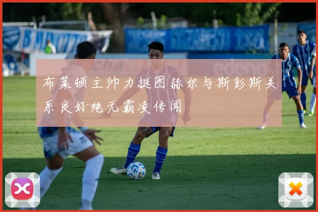 布莱顿主帅力挺图赫尔与斯彭斯关系良好绝无霸凌传闻