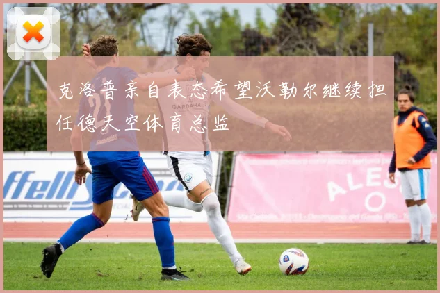 克洛普亲自表态希望沃勒尔继续担任德天空体育总监